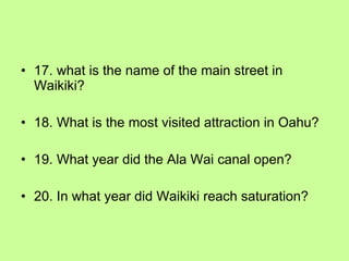 17. what is the name of the main street in Waikiki? 18. What is the most visited attraction in Oahu? 19. What year did the Ala Wai canal open? 20. In what year did Waikiki reach saturation? 