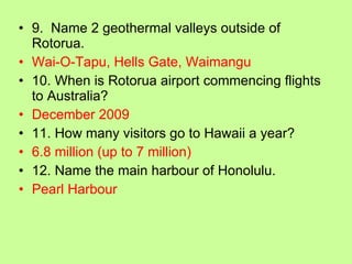 9.  Name 2 geothermal valleys outside of Rotorua. Wai-O-Tapu, Hells Gate, Waimangu 10. When is Rotorua airport commencing flights to Australia? December 2009 11. How many visitors go to Hawaii a year? 6.8 million (up to 7 million) 12. Name the main harbour of Honolulu. Pearl Harbour 