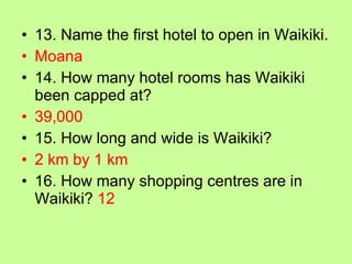 13. Name the first hotel to open in Waikiki. Moana 14. How many hotel rooms has Waikiki been capped at? 39,000 15. How long and wide is Waikiki? 2 km by 1 km 16. How many shopping centres are in Waikiki?  12 