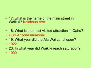 17. what is the name of the main street in Waikiki?  Kalakaua Ave 18. What is the most visited attraction in Oahu? USS Arizona memorial 19. What year did the Ala Wai canal open? 1922 20. In what year did Waikiki reach saturation? 1990 