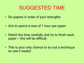 SUGGESTED TIME Do papers in order of your strengths Aim to spend a max of 1 hour per paper Watch the time carefully and try to finish each paper – this will be difficult. This is your only chance to try out a technique so use it wisely! 