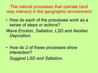 The natural processes that operate (and may interact) in the geographic environment How do each of the processes work as a series of steps or actions?  Wave Erosion, Saltation, LSD and Aeolian Deposition. How do 2 of these processes show interaction? Suggest LSD and Saltation. 