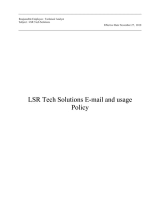 LSR Tech Solutions E-mail and usage Policy<br />LSR Tech Solutions E-mail and usage Policy<br />______________________________________________________<br />Lisa Wessel<br />Prepared by<br />Lisa Wessel<br />______________________________________________________<br />Rick Kramer President<br />PREFACE<br />LSR Tech Solutions has strict e-mail policies and believes in keeping its customers and employee up to date and safe from e-mail scams, fraud, privacy, and to provide guidelines to a acceptable use policy. It is essential for LSR Tech Solutions employees, staff, customer, contractors by providing guidance, support, and technical expertise in the proper use of its e-mail.<br />This particular document, LSR Tech Solutions Policy guidelines, is a supporting document designed to help employees, staff, customers, and contractors to understand the policies and standards required to use LSR Tech Solutions any and all e-mail servers including e-mail set-up processes. Understanding these policies and standards is an ongoing process, so we encourage customers, employees, and contractors to contact the IT department in order to ensure their successful use of LSR Tech Solutions E-mail Servers.<br />TABLE OF CONTENTS<br />Table of Contents<br /> TOC  quot;
1-3quot;
    DOCUMENT HISTORY LOG PAGEREF _Toc275708800  2<br />LSR Tech Solution   E-mail Acceptable Use Policy PAGEREF _Toc275708801  3<br />PREFACE PAGEREF _Toc275708803  4<br />1.0 Introduction PAGEREF _Toc275708804  6<br />1.1 Purpose PAGEREF _Toc275708805  6<br />1.2 Scope PAGEREF _Toc275708806  6<br />1.3 Account Activation/Termination PAGEREF _Toc275708807  6<br />Definitions and Acronyms PAGEREF _Toc275708808  8<br />2.0 Definitions PAGEREF _Toc275708809  8<br />2.1 Acronyms PAGEREF _Toc275708810  9<br />2.2 General Expectations of End Users PAGEREF _Toc275708811  9<br />2.3 Appropriate Use PAGEREF _Toc275708812  9<br />2.4 Inappropriate Use PAGEREF _Toc275708813  10<br />2.5 Monitoring and Confidentiality PAGEREF _Toc275708814  11<br />2.6 Retention Policy PAGEREF _Toc275708815  11<br />3.2 Reporting Misuse PAGEREF _Toc275708816  12<br />3.3 Flow Chart Appropriate use or Inappropriate PAGEREF _Toc275708817  12<br />     3.4 Disclaimer PAGEREF _Toc275708818  14<br />LSR Tech Solution assumes no liability for direct and/or indirect damages arising from the user’s use of LSR Tech Solutions e-mail system and services. Users are solely responsible for the content they disseminate. LSR Tech Solutions is not responsible for any third-party claim, demand, or damage arising out of use the LSR Tech Solution’s e-mail systems or services. PAGEREF _Toc275708819  14<br />3.5 Failure to Comply PAGEREF _Toc275708820  14<br />3.6 E-mail User Agreement PAGEREF _Toc275708821  15<br />E-mail Acceptable Use Policy<br />1.0 Introduction<br />In order to protect its customer’s and its employees and staff and all other suppliers LSR Tech Solutions e-mail is perhaps the most commonly used application in our companies workplace. It is essential business tool for LSR Tech Solutions, but a potentially dangerous one if mismanaged. Conscientious management by way of a clear and comprehensive policy is essential. This policy provides a structure for defining our organization’s e-mail Acceptable Use Policy.<br />Purpose<br />E-mail is a critical mechanism for business communications at LSR Tech Solutions. However, use of LSR Tech Solution’s electronic mail systems and services are a privilege, not a right, and therefore must be used with respect and in accordance with the goals of LSR Tech Solutions. <br />The objectives of this policy are to outline appropriate and inappropriate use of LSR Tech Solutions e-mail systems and services in order to minimize disruptions to services and activities, as well as comply with applicable policies and laws.<br />1.2 Scope<br />This policy applies to all e-mail systems and services owned by LSR Tech Solutions all e-mail account users/holders at LSR Tech Solutions (both temporary and permanent), and all company e-mail records.<br />1.3 Account Activation/Termination<br />E-mail access at LSR Tech Solutions is controlled through individual accounts and passwords. Each user of LSR Tech Solutions e-mail system is required to read and sign a copy of this E-mail Acceptable Use Policy prior to receiving an e-mail access account and password. It is the responsibility of the employee to protect the confidentiality of their account and password information. All employees of LSR Tech Solutions will receive an e-mail account. E-mail accounts will be granted to third-party non-employees on a case-by-case basis. Possible non-employees that may be eligible for access include:<br />Contractors.<br />Customers.<br />Outside Sales Staff.<br />Applications for these temporary accounts must be submitted to management or e-mail admin@lsrtech.com for all terms, conditions, and restrictions governing e-mail use must be in a written and signed agreement. E-mail access will be terminated when the employee or third party terminates their association with LSR Tech Solutions unless other arrangements are made. LSR Tech Solutions is under no obligation to store or forward the contents of an individual’s e-mail inbox/outbox after the term of their employment has ceased.<br />Definitions and Acronyms <br />2.0 Definitions<br />TermDefinition<br />Appropriate Use Communicating with fellow employees, business partners of LSR Tech Solutions, and clients within the context of an individual’s assigned responsibilities.Inappropriate Use Excessive personal use of LSR Tech Solutions e-mail resources. LSR Tech Solutions allows limited personal use for communication with family and friends, independent learning, and public service so long as it does not interfere with staff productivity, pre-empt any business activity, or consume more than a trivial amount of resources.Monitoring and ConfidentialityThe e-mail systems and services used at LSR Tech Solutions are owned by the company, and are therefore its property. This gives LSR Tech Solutions the right to monitor any and all e-mail traffic passing through its e-mail system.OrganizationA company, corporation, firm, enterprise or institution, or part thereof (whether incorporated or not, public or private) that has its own function(s) and administration.PolicyE-mail Acceptable use policy is intended to provide a safe and enjoyable e-mail service to LSR Tech Solutions e-mail use.General Expectations of end usersE-mail users are responsible for mailbox management, including organization and cleaning.<br />2.1 Acronyms<br />AcronymDescriptionCEOchief executive officer<br />2.2 General Expectations of End Users<br />The enterprise often delivers official communications via e-mail. As a result, employees of LSR Tech Solutions with e-mail accounts are expected to check their e-mail in a consistent and timely manner so that they are aware of important company announcements and updates, as well as for fulfilling business and role-oriented tasks. E-mail users are responsible for mailbox management, including organization and cleaning. If a user subscribes to a mailing list, he or she must be aware of how to unsubscribe from the list, and is responsible for doing so in the event that their current e-mail addresses changes. E-mail users are expected to remember that e-mail sent from the company’s e-mail accounts reflects on the company. Please comply with normal standards of professional and personal courtesy and conduct.<br />2.3 Appropriate Use<br />Individuals at LSR Tech Solutions are encouraged to use e-mail to further the goals and objectives of LSR Tech Solutions. The types of activities that are encouraged include:<br />Communicating with fellow employees, business partners of LSR Tech Solutions, and clients within the context of an individual’s assigned responsibilities. Acquiring or sharing information necessary or related to the performance of an individual’s assigned responsibilities. Participating in educational or professional development activities.<br />2.4 Inappropriate Use<br />LSR Tech Solutions e-mail systems and services are not to be used for purposes that could be reasonably expected to strain storage or bandwidth (e.g. e-mailing large attachments instead of pointing to a location on a shared drive). Individual e-mail use will not interfere with others’ use and enjoyment of LSR Tech Solutions e-mail system and services. E-mail use at LSR Tech Solutions will comply with all applicable laws, all LSR Tech Solutions policies, and all LSR Tech Solutions contracts. The following activities are deemed inappropriate uses of LSR Tech Solutions e-mail systems and services, and are strictly prohibited:<br />Use of e-mail for illegal or unlawful purposes, including copyright infringement, obscenity, libel, slander, fraud, defamation, plagiarism, harassment, intimidation, forgery, impersonation, soliciting for illegal pyramid schemes, and computer tampering (e.g. spreading of computer viruses). Use of e-mail in any way that violates LSR Tech Solutions policies, rules, or administrative orders, including, but not limited to, to the laws put in place by the federal or local State agency. Viewing, copying, altering, or deletion of e-mail accounts or files belonging to LSR Tech Solutions or another individual without authorized permission. Sending of unreasonably large e-mail attachments. The total size of an individual e-mail message sent (including attachment) should be 10MB or less. Opening e-mail attachments from unknown or unsigned sources. Attachments are the primary source of computer viruses and should be treated with utmost caution. Sharing e-mail account passwords with another person, or attempting to obtain another person’s e-mail account password. E-mail accounts are only to be used by the registered user. Excessive personal use of  LSR Tech Solutions e-mail resources. LSR Tech Solutions allows limited personal use for communication with family and friends, independent learning, and public service so long as it does not interfere with staff productivity, pre-empt any business activity, or consume more than a trivial amount of resources. LSR Tech Solutions prohibits personal use of its e-mail systems and services for unsolicited mass mailings, non-LSR Tech Solutions commercial activity, political campaigning, dissemination of chain letters, and use by non-employees.<br />2.5 Monitoring and Confidentiality<br />The e-mail systems and services used at LSR Tech Solutions are owned by the company, and are therefore its property. This gives LSR Tech Solutions the right to monitor any and all e-mail traffic passing through its e-mail system. This monitoring may include, but is not limited to, inadvertent reading by IT staff during the normal course of managing the e-mail system, review by the legal team during the e-mail discovery phase of litigation, observation by management in cases of suspected abuse or to monitor employee efficiency. In addition, archival and backup copies of e-mail messages may exist, despite end-user deletion, in compliance with LSR Tech Solutions records retention policy. The goals of these backup and archiving procedures are to ensure system reliability, prevent business data loss, meet regulatory and litigation needs, and to provide business intelligence.  Backup copies exist primarily to restore service in case of failure. Archival copies are designed for quick and accurate access by company delegates for a variety of management and legal needs. Both backups and archives are governed by the company’s document retention policies. These policies indicate that e-mail must be kept for up to 1 year.<br />2.6 Retention Policy<br />The records of  LSR Tech Solutions and e-mail records are important assets. Corporate record includes essentially all records documents you produce as an employee whether paper or electronic.  A record may be as a memorandum, an e-mail, a contract or a case study, or something not as obvious, such as computerized desk calendar, an appointment book or an expense record. If  LSR Tech Solutions discovers or has good reason to suspect activities that do not comply with applicable laws or this policy, e-mail records may be retrieved and used to document the activity in accordance with due process. All reasonable efforts will be made to notify an employee if his or her e-mail records are to be reviewed. Notification may not be possible, however, if the employee cannot be contacted, as in the case of employee absence due to vacation. Use extreme caution when communicating confidential or sensitive information via e-mail. Keep in mind that all e-mail messages sent outside of LSR Tech Solutions become the property of the receiver. A good rule is to not communicate anything that you wouldn’t feel comfortable being made public. Demonstrate particular care when using the “Reply” command during e-mail correspondence to ensure the resulting message is not delivered to unintended recipients.<br />3.2 Reporting Misuse<br />Any allegations of misuse should be promptly reported to admin or Henry Cookie admin@lsrtech.com . If you receive an offensive e-mail, do not forward, delete, or reply to the message. Instead, report it directly to the individual named above.<br />3.3 Flow Chart Appropriate use or Inappropriate <br />3.4 Disclaimer<br />LSR Tech Solutions assumes no liability for direct and/or indirect damages arising from the user’s use of LSR Tech Solutions e-mail system and services. Users are solely responsible for the content they disseminate. LSR Tech Solution is not responsible for any third-party claim, demand, or damage arising out of use the LSR Tech Solutions e-mail systems or services.<br />3.5 Failure to Comply<br />Violations of this policy will be treated like other allegations of wrong doing at LSR Tech Solutions. Allegations of misconduct will be adjudicated according to established procedures. Sanctions for inappropriate use on LSR Tech Solutions e-mail systems and services may include, but are not limited to, one or more of the following:<br />Temporary or permanent revocation of e-mail access;<br />Disciplinary action according to applicable LSR Tech Solutions policies; <br />Termination of employment; and/or Discipline<br />Legal action according to applicable laws and contractual agreements.<br />3.6 E-mail User Agreement<br /><br />