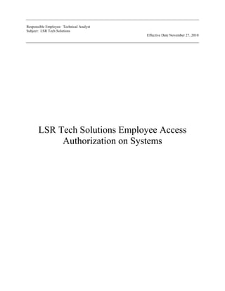 LSR Tech Solutions Employee Access Authorization on Systems<br />LSR Tech Solutions Employee Access Authorization on Systems<br />______________________________________________________<br />Lisa Wessel<br />Prepared by<br />Lisa Wessel<br />______________________________________________________<br />Rick Kramer President<br />PREFACE<br />A centralized LSR Tech Solutions Employee Access authorization approval policy will help the IT department run efficiently and cost effectively.  Absence of a well defined policy leaves the company open to numerous vulnerabilities, including employees having access to the appropriate systems for their job duties and responsibilities to keep LSR Tech Solutions against any inhabited systems restrictions. This policy will help the employees do their job and have the necessary system to do their job accurately.<br />TABLE OF CONTENTS<br /> TOC  quot;
1-1quot;
    quot;
Heading x,2,Heading y,3quot;
 PREFACE1 PAGEREF _Toc211069269  3<br />1.0SCOPE & PURPOSE PAGEREF _Toc211069270  5<br />1.1 Scope PAGEREF _Toc211069271  5<br />1.2 Purpose PAGEREF _Toc211069272  5<br />2.0JOB TITLES, REFERENCES, DEFINITIONS and ACRONYMS PAGEREF _Toc211069273  5<br /> HYPERLINK  quot;
_Toc211069274quot;
 2.1 Job Titles Workflow<br />2.2 References PAGEREF _Toc211069274  5<br />2.3 Definitions PAGEREF _Toc211069275  6<br />2.4 Acronyms PAGEREF _Toc211069276  6<br />Process PAGEREF _Toc211069277  7<br />Process Flowchart<br /> SCOPE & PURPOSE<br />1.1 Scope<br />This document applies to all employees that have access to all the companies systems and computers and all the companies owned computers and related software programs.<br />1.2 Purpose<br />The purpose of this policy is to address issues related to authorization and installation of any software that has yet to be approved by the IT department. The responsible party to authorize any access on LSR Tech Solutions systems will be the Technical Analyst.<br /> JOB TITLES, REFERENCES, DEFINITIONS and ACRONYMS<br />2.1 Job Titles<br />2.2 References<br />Policy – “All software to be installed must be approved by the IT department prior to installation and the designated supervisor.”If there is new software installed all templates will have to be updated according to job descriptions. All employees with the job description will have the same access on all of the LSR Tech Solutions software systems.<br />Level 3 Documents – LSR Tech Solutions Employee Access Authorization Request Form. All templates are stored in the G: Information Systems/Reports/Authorization Forms. All the templates have been developed and marked for all the systems that the employee will need access to. All of the templates have been approved by management and are reviewed on an annual basis.<br />The management that review the templates are as follows: President, Executive Vice President, and Vice President<br />2.3 Definitions<br />Software Systems DefinitionRemote Deposit CaptureElectronic Banking of statement deposit to the bank through electronic scanning of checks received from our customersOnline BankingViewing transactions and statement through the internet connectionsPay ExpertPayroll System to use to generate direct deposit for employees<br />2.4 Acronyms<br />AcronymDescriptionITInformation Technology<br />Process <br />New employee hires or employees who change their job titles or job description will need the employee system access form.<br />E-mail the help desk on the with the new employees name and job title. E-mail admin@lsrtech.com.<br />The IT department will e-mail the appropriate employee system access form. The forms are stored in the G: Information System/Reports/Authorization Forms<br />The management will review the appropriate template, sign and return to the department to the Technical Analyst. <br />The Technical Analyst will then issue the appropriate system and create the user ID and password. The Technical Analyst will e-mail the department supervisor with the user ID and password for the system the employee will be granted access to. <br />The department supervisor or employee in that designated department will train the employee on the appropriate system.<br />                              <br />