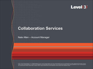 Collaboration Services

Nate Allen – Account Manager




© 2011 Level 3 Communications, LLC. All Rights Reserved. Level 3, Level 3 Communications, the Level 3 Communications Logo, Vyvx and MyLevel3, are either registered service marks or service
marks of Level 3 Communications, LLC and/or one of its Affiliates in the United States and/or other countries. Level 3 services are provided by wholly owned subsidiaries of Level 3 Communications,
Inc. Any other service names, product names, company names or logos included herein are the trademarks or service marks of their respective owners.
 