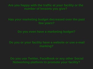 Are you happy with the traffic at your facility or the number of lessons you give? Has your marketing budget decreased over the past few years? Do you even have a marketing budget? Do you use Twitter, FaceBook or any other Social Networking platform to promote your facility?  Do you or your facility have a website or use e-mail marking?  
