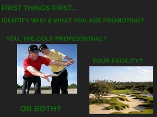FIRST THINGS FIRST... IDENTIFY WHO & WHAT YOU ARE PROMOTING? YOUR FACILITY?  YOU, THE GOLF PROFESSIONAL?  OR BOTH? 