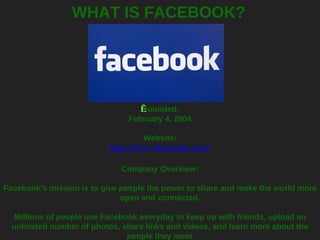 WHAT IS FACEBOOK?   Founded: February 4, 2004   Website: http://www.facebook.com/ Company Overview: Facebook's mission is to give people the power to share and make the world more open and connected. Millions of people use Facebook everyday to keep up with friends, upload an unlimited number of photos, share links and videos, and learn more about the people they meet . 