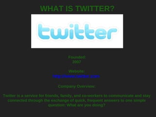 WHAT IS TWITTER?   Founded: 2007   Website: http://www.twitter.com   Company Overview: Twitter is a service for friends, family, and co-workers to communicate and stay connected through the exchange of quick, frequent answers to one simple question: What are you doing? 
