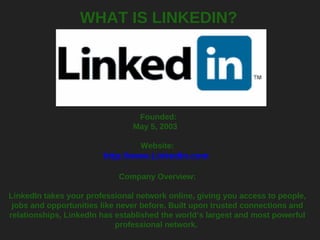 WHAT IS LINKEDIN?   Founded: May 5, 2003    Website: http://www.LinkedIn.com   Company Overview: LinkedIn takes your professional network online, giving you access to people, jobs and opportunities like never before. Built upon trusted connections and relationships, LinkedIn has established the world’s largest and most powerful professional network.  