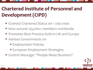 10
Chartered Institute of Personnel and
Development (CIPD)
• Granted Chartered Status on 1 July 2000
• Now around 135,000+ members worldwide
• Promotes Best Practice both in UK and Europe
• Advises Governments on
•Employment Policies
•European Employment Strategies
• Central Message: “People Mean Business”.
 