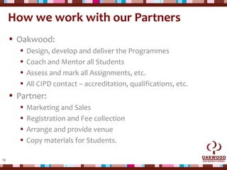 12
How we work with our Partners
• Oakwood:
• Design, develop and deliver the Programmes
• Coach and Mentor all Students
• Assess and mark all Assignments, etc.
• All CIPD contact – accreditation, qualifications, etc.
• Partner:
• Marketing and Sales
• Registration and Fee collection
• Arrange and provide venue
• Copy materials for Students.
 