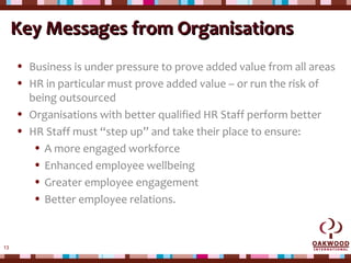 13
Key Messages from OrganisationsKey Messages from Organisations
• Business is under pressure to prove added value from all areas
• HR in particular must prove added value – or run the risk of
being outsourced
• Organisations with better qualified HR Staff perform better
• HR Staff must “step up” and take their place to ensure:
• A more engaged workforce
• Enhanced employee wellbeing
• Greater employee engagement
• Better employee relations.
 