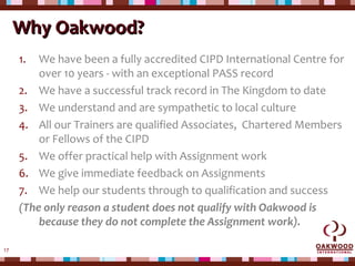 17
Why Oakwood?Why Oakwood?
1. We have been a fully accredited CIPD International Centre for
over 10 years - with an exceptional PASS record
2. We have a successful track record in The Kingdom to date
3. We understand and are sympathetic to local culture
4. All our Trainers are qualified Associates, Chartered Members
or Fellows of the CIPD
5. We offer practical help with Assignment work
6. We give immediate feedback on Assignments
7. We help our students through to qualification and success
(The only reason a student does not qualify with Oakwood is
because they do not complete the Assignment work).
 