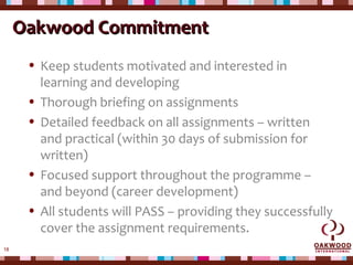 18
Oakwood CommitmentOakwood Commitment
• Keep students motivated and interested in
learning and developing
• Thorough briefing on assignments
• Detailed feedback on all assignments – written
and practical (within 30 days of submission for
written)
• Focused support throughout the programme –
and beyond (career development)
• All students will PASS – providing they successfully
cover the assignment requirements.
 