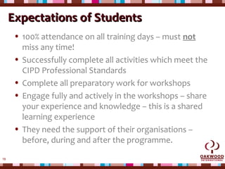 19
Expectations of StudentsExpectations of Students
• 100% attendance on all training days – must not
miss any time!
• Successfully complete all activities which meet the
CIPD Professional Standards
• Complete all preparatory work for workshops
• Engage fully and actively in the workshops – share
your experience and knowledge – this is a shared
learning experience
• They need the support of their organisations –
before, during and after the programme.
 