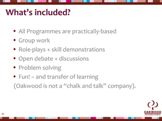20
What’s included?
• All Programmes are practically-based
• Group work
• Role-plays + skill demonstrations
• Open debate + discussions
• Problem solving
• Fun! – and transfer of learning
(Oakwood is not a “chalk and talk” company).
 