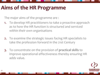 21
Aims of the HR Programme
The major aims of the programme are :
1. To develop HR practitioners to take a proactive approach
as to how the HR function is structured and serviced
within their own organisations
2. To examine the strategic issues facing HR specialists to
take the profession forward in the 21st Century
3. To concentrate on the provision of practical skills to
improve operational effectiveness thereby ensuring HR
adds value.
 