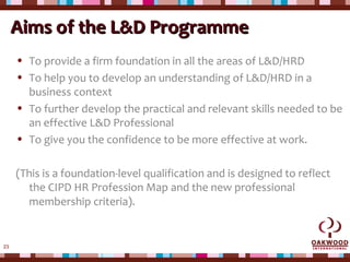23
Aims of theAims of the L&D ProgrammeL&D Programme
• To provide a firm foundation in all the areas of L&D/HRD
• To help you to develop an understanding of L&D/HRD in a
business context
• To further develop the practical and relevant skills needed to be
an effective L&D Professional
• To give you the confidence to be more effective at work.
(This is a foundation-level qualification and is designed to reflect
the CIPD HR Profession Map and the new professional
membership criteria).
 
