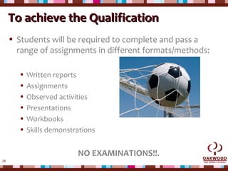 26
To achieve the QualificationTo achieve the Qualification
• Students will be required to complete and pass a
range of assignments in different formats/methods:
• Written reports
• Assignments
• Observed activities
• Presentations
• Workbooks
• Skills demonstrations
NO EXAMINATIONS!!.
 