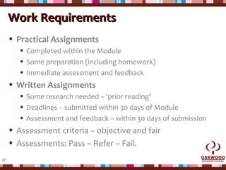 27
Work RequirementsWork Requirements
• Practical Assignments
• Completed within the Module
• Some preparation (including homework)
• Immediate assessment and feedback
• Written Assignments
• Some research needed – ‘prior reading’
• Deadlines – submitted within 30 days of Module
• Assessment and feedback – within 30 days of submission
• Assessment criteria – objective and fair
• Assessments: Pass – Refer – Fail.
 