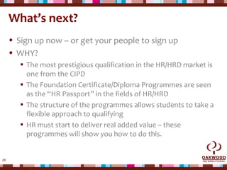 28
What’s next?
• Sign up now – or get your people to sign up
• WHY?
• The most prestigious qualification in the HR/HRD market is
one from the CIPD
• The Foundation Certificate/Diploma Programmes are seen
as the “HR Passport” in the fields of HR/HRD
• The structure of the programmes allows students to take a
flexible approach to qualifying
• HR must start to deliver real added value – these
programmes will show you how to do this.
 