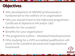 4
ObjectivesObjectives
• Why development of HR/HRD professionals is
fundamental to the welfare of an organisation
• Why you should invest in the Oakwood programme –
Certificate & Diploma in HR and/or L&D
• Benefits for the student?
• Benefits for your organisation?
• The programme outline – Modules/Units/Assessment
• Why studying for a CIPD accredited qualification will
prove to be a positive personal and organisational
investment.
 