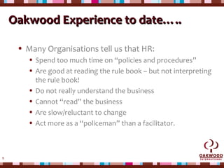5
Oakwood Experience to date…..Oakwood Experience to date…..
• Many Organisations tell us that HR:
• Spend too much time on “policies and procedures”
• Are good at reading the rule book – but not interpreting
the rule book!
• Do not really understand the business
• Cannot “read” the business
• Are slow/reluctant to change
• Act more as a “policeman” than a facilitator.
 