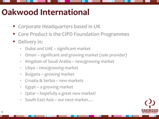 6
Oakwood International
• Corporate Headquarters based in UK
• Core Product is the CIPD Foundation Programmes
• Delivery in:
- Dubai and UAE – significant market
- Oman – significant and growing market (sole provider)
- Kingdom of Saudi Arabia – new/growing market
- Libya – new/growing market
- Bulgaria – growing market
- Croatia & Serbia – new markets
- Egypt – a growing market
- Qatar – hopefully a great new market!
- South East Asia – our next market….
 