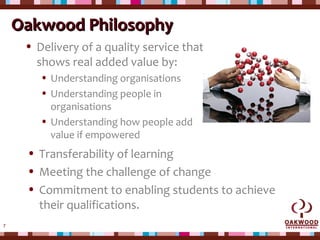 7
Oakwood PhilosophyOakwood Philosophy
• Delivery of a quality service that
shows real added value by:
• Understanding organisations
• Understanding people in
organisations
• Understanding how people add
value if empowered
• Transferability of learning
• Meeting the challenge of change
• Commitment to enabling students to achieve
their qualifications.
 