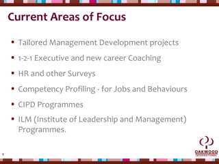 8
Current Areas of Focus
• Tailored Management Development projects
• 1-2-1 Executive and new career Coaching
• HR and other Surveys
• Competency Profiling - for Jobs and Behaviours
• CIPD Programmes
• ILM (Institute of Leadership and Management)
Programmes.
 
