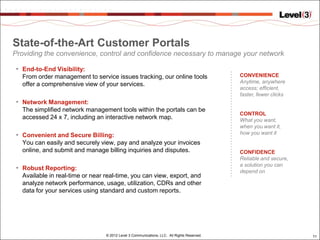 State-of-the-Art Customer Portals
Providing the convenience, control and confidence necessary to manage your network

 • End-to-End Visibility:
   From order management to service issues tracking, our online tools                        CONVENIENCE
                                                                                             Anytime, anywhere
   offer a comprehensive view of your services.
                                                                                             access; efficient,
                                                                                             faster, fewer clicks
 • Network Management:
   The simplified network management tools within the portals can be
                                                                                             CONTROL
   accessed 24 x 7, including an interactive network map.                                    What you want,
                                                                                             when you want it,
 • Convenient and Secure Billing:                                                            how you want it
   You can easily and securely view, pay and analyze your invoices
   online, and submit and manage billing inquiries and disputes.                             CONFIDENCE
                                                                                             Reliable and secure,
                                                                                             a solution you can
 • Robust Reporting:                                                                         depend on
   Available in real-time or near real-time, you can view, export, and
   analyze network performance, usage, utilization, CDRs and other
   data for your services using standard and custom reports.




                                  © 2012 Level 3 Communications, LLC. All Rights Reserved.                          11
 