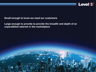 Small enough to know we need our customers

Large enough to provide to provide the breadth and depth of an
unparalleled network in the marketplace




                       © 2012 Level 3 Communications, LLC. All Rights Reserved.   14
 