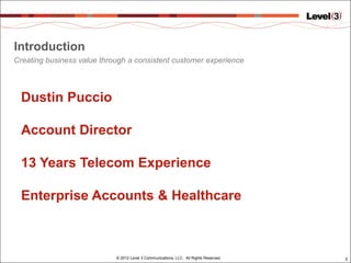 Introduction
Creating business value through a consistent customer experience




 Dustin Puccio

 Account Director

 13 Years Telecom Experience

 Enterprise Accounts & Healthcare



                            © 2012 Level 3 Communications, LLC. All Rights Reserved.   2
 