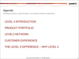 Agenda
Creating business value through a consistent customer experience



 LEVEL 3 INTRODUCTION

 PRODUCT PORTFOLIO

 LEVEL3 NETWORK

 CUSTOMER EXPERIENCE

 THE LEVEL 3 DIFFERENCE – WHY LEVEL 3


                            © 2012 Level 3 Communications, LLC. All Rights Reserved.   3
 