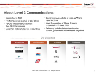 About Level 3 Communications
• Established in 1997                                   • Comprehensive portfolio of voice, WAN and
• Pro forma annual revenue of $6.3 billion                  cloud services
• Fortune 600 company with more                         • Level 3 acquisition of Global Crossing
  than 10,000 employees                                     completed in October 2011
• More than 450 markets over 45 countries               • Delivering global solutions to enterprise,
                                                            content, government and wholesale segments


                                                  Our Customers

             Enterprise             Government                              Content         Wholesale




                                 © 2012 Level 3 Communications, LLC. All Rights Reserved.                4
 
