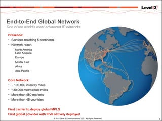 End-to-End Global Network
One of the world’s most advanced IP networks

Presence:
• Services reaching 5 continents
• Network reach
      North America
      Latin America
      Europe
      Middle East
      Africa
      Asia Pacific


Core Network:
•   ~ 100,000 intercity miles
•   ~30,000 metro route miles
•   More than 450 markets
•   More than 45 countries


First carrier to deploy global MPLS
First global provider with IPv6 natively deployed
                                © 2012 Level 3 Communications, LLC. All Rights Reserved.   8
 