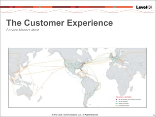 The Customer Experience
Service Matters Most




                       © 2012 Level 3 Communications, LLC. All Rights Reserved.   9
 