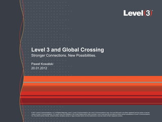 Level 3 and Global Crossing
Stronger Connections. New Possibilities.

Paweł Kowalski
20.01.2012




© 2011 Level 3 Communications, LLC. All Rights Reserved. Level 3, Level 3 Communications, the Level 3 Communications Logo, Vyvx and MyLevel3, are either registered service marks or service
marks of Level 3 Communications, LLC and/or one of its Affiliates in the United States and/or other countries. Level 3 services are provided by wholly owned subsidiaries of Level 3 Communications,
Inc. Any other service names, product names, company names or logos included herein are the trademarks or service marks of their respective owners.

                                    © 2011 Level 3 Communications, LLC. All Rights Reserved.                                                                                                           1
 