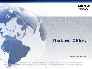 © 2016 Level 3 Communications, LLC. All Rights Reserved. Proprietary and Confidential.
The Level 3 Story
© 2016 Level 3 Communications, LLC. All Rights Reserved. Level 3, Level 3 Communications, MyLevel3, the Level 3 Communications Logo, and the Level 3 Logo, and “Connecting and Protecting the
Networked World” are either registered service marks or service marks of Level 3 Communications, LLC and/or one of its Affiliates in the United States and/or other countries. Level 3 services are provided by
wholly owned subsidiaries of Level 3 Communications, Inc. Microsoft, Lync are either registered trademarks or trademarks of Microsoft Corporation in the United States and/or other countries. Any other
service names, product names, company names or logos included herein are the trademarks or service marks of their respective owners.
Updated February 2016
 