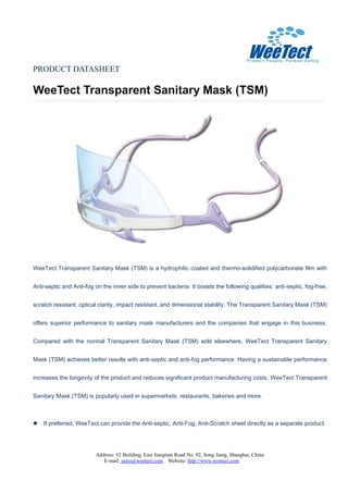 PRODUCT DATASHEET
WeeTect Transparent Sanitary Mask (TSM)
Address: #2 Building, East Jiangtian Road No. 92, Song Jiang, Shanghai, China
E-mail: sales@weetect.com Website: http://www.weetect.com
WeeTect Transparent Sanitary Mask (TSM) is a hydrophilic coated and thermo-solidified polycarbonate film with
Anti-septic and Anti-fog on the inner side to prevent bacteria. It boasts the following qualities: anti-septic, fog-free,
scratch resistant, optical clarity, impact resistant, and dimensional stability. The Transparent Sanitary Mask (TSM)
offers superior performance to sanitary mask manufacturers and the companies that engage in this business.
Compared with the normal Transparent Sanitary Mask (TSM) sold elsewhere, WeeTect Transparent Sanitary
Mask (TSM) achieves better results with anti-septic and anti-fog performance. Having a sustainable performance
increases the longevity of the product and reduces significant product manufacturing costs, WeeTect Transparent
Sanitary Mask (TSM) is popularly used in supermarkets, restaurants, bakeries and more.
 If preferred, WeeTect can provide the Anti-septic, Anti-Fog, Anti-Scratch sheet directly as a separate product.
 