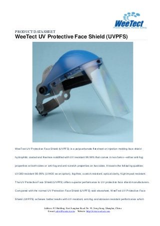 PRODUCT DATASHEET
WeeTect UV Protective Face Shield (UVPFS)
Address: #2 Building, East Jiangtian Road No. 92, Song Jiang, Shanghai, China
E-mail: sales@weetect.com Website: http://www.weetect.com
WeeTect UV Protective Face Shield (UVPFS) is a polycarbonate flat sheet or injection molding face shield
hydrophilic coated and thermos-solidified with UV resistant 99.99% that comes in two forms—either anti-fog
properties on both sides or anti-fog and anti-scratch properties on two sides. It boasts the following qualities:
UV380 resistant 99.99% (UV400 as an option), fog-free, scratch resistant, optical clarity, high impact resistant.
The UV Protective Face Shield (UVPFS) offers superior performance to UV protection face shield manufacturers.
Compared with the normal UV Protection Face Shield (UVPFS) sold elsewhere, WeeTect UV Protective Face
Shield (UVPFS) achieves better results with UV resistant, anti-fog and abrasion resistant performance which
 