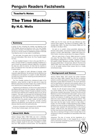 Penguin Readers Factsheets




                                                                                                                                            Level 4 – Intermediate The Time Machine
   Teacher’s Notes


The Time Machine
By H.G. Wells



                                                                     (1895) was his first novel, and this was followed by other
  Summary                                                            science fiction classics: The Island of Dr Moreau (1896), The
                                                                     Invisible Man (1897), The War of the Worlds (1898) and The
A group of men, including the narrator, are listening to the         First Men in the Moon (1901).
Time Traveller discuss his theories on time. The Time Traveller
                                                                        He went on to publish critical pamphlets attacking the
produces a miniature Time Machine and makes it disappear
                                                                     Victorian class system, and joined the famous socialist Fabian
into thin air. He then shows his disbelieving guests a full-scale
                                                                     Society in London. After World War 1, Wells wrote mainly non-
Time Machine which he has made in his laboratory.
                                                                     fiction books, including several about the League of Nations.
    The next week, the guests return to find their host looking
                                                                        After ten years living in France, Wells returned to London
tired and dishevelled. After dinner, the Time Traveller begins
                                                                     and wrote The Holy Terror (1939), in which he studied the
his story.
                                                                     psychological development of modern dictators based on
   He had travelled forward in time to the year 802,701 AD.          the careers of Stalin, Mussolini and Hitler. He lived in London
There, he finds himself in a beautiful paradise inhabited by a       throughout World War 2. His last book, Mind At The End of Its
race of small, frail, peaceful creatures called Eloi. He explores    Tether (1945), had a very bleak view of the future of mankind.
the area but, when he returns, he finds that his machine is          It is for his earlier science fiction stories that he is chiefly
gone. He deduces that it has been put inside the pedestal of         remembered today.
a nearby statue.
  At night, he begins to catch glimpses of strange, white
creatures called Morlocks. He discovers that the Morlocks live         Background and themes
underground at the bottom of a system of wells. Meanwhile,
he saves one of the Eloi from drowning and she befriends him.        Science: Before Wells, other people had written fantasies
Her name is Weena.                                                   about time travel. Wells, however, was the first to introduce
   The Time Traveller explores the underground realm of the          authentic scientific speculation to the genre. The Time Traveller
Morlocks, using matches to light his way and to keep the             describes in great detail his theories on the fourth dimension
Morlocks away (they are afraid of light). He is unable to find his   and his observations on astronomy and evolution while on his
time machine and is chased away by the Morlocks.                     journey. Many of these ideas were inspired by Thomas Huxley,
                                                                     Wells’s teacher at his London science college.
   Frightened by the Morlocks, he tries to find a place where he
and Weena will be safe from the creatures’ night-time hunting.          Society: As with all good science fiction, the background
He explores the Palace of Green Porcelain (a derelict museum)        of a future fantasy can be an effective way of illuminating
and finds more matches and a metal bar which he can use as           deficiencies in present day society. The land of the Eloi and the
a weapon. That night, running away from the Morlocks through         Morlocks is a mirror of the Victorian class system, and is a vision
a dark wood, he accidentally starts a fire in which Weena and        of the troubled future such a system could entail. Too much
many Morlocks die. The Time Traveller returns to the pedestal        comfort and absence of suffering have turned the manager
to find that one of its panels is open. Inside, he finds his Time    class into a race of pretty but useless pleasure-seekers. They
Machine. He escapes in his machine, narrowly avoiding                have become too weak and stupid to help themselves, and
capture by the Morlocks, and travels into the future, curious to     have even lost the basic human instinct to help others in
discover what the end of the world will be like.                     trouble. The Time Traveller is initially beguiled by their childlike
                                                                     simplicity, but ends up being contemptuous. The Morlocks, on
  He returns, exhausted, to the present time, and tells his story.   the other hand, represent the dehumanisation of the working
The next day, he leaves again, and never returns.                    classes. Unlike the Eloi, they still know how to make things,
                                                                     but they have become brutal predators of the night. In Wells’s
                                                                     view, this is a warning of things to come if society does not do
  About H.G. Wells                                                   something to rectify its inequalities and absurdities while there
                                                                     is still time.
Herbert George Wells (1866–1946) was born in Bromley,                Adventure: This has, of course, all the ingredients of a
Kent, in the UK. His father was a shopkeeper and professional        traditional adventure story: a hero trapped by an unseen
cricketer. Herbert studied biology and, leaving science college      enemy overcomes overwhelming odds and escapes
without a degree, taught for four years. He settled in London        from an impossible situation!
and, from 1893, became a full-time writer. The Time Machine


           © Pearson Education Limited 2006
 