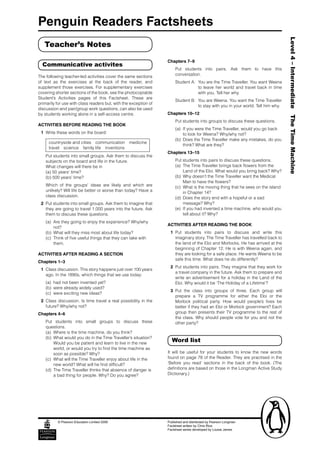 Penguin Readers Factsheets




                                                                                                                                 Level 4 – Intermediate The Time Machine
   Teacher’s Notes

                                                                  Chapters 7–9
  Communicative activites
                                                                      Put students into pairs. Ask them to have this
                                                                      conversation.
The following teacher-led activities cover the same sections
of text as the exercises at the back of the reader, and               Student A: You are the Time Traveller. You want Weena
supplement those exercises. For supplementary exercises                          to leave her world and travel back in time
covering shorter sections of the book, see the photocopiable                     with you. Tell her why.
Student’s Activities pages of this Factsheet. These are
                                                                      Student B: You are Weena. You want the Time Traveller
primarily for use with class readers but, with the exception of
                                                                                 to stay with you in your world. Tell him why.
discussion and pair/group work questions, can also be used
by students working alone in a self-access centre.                Chapters 10–12
                                                                      Put students into groups to discuss these questions.
ACTIVITIES BEFORE READING THE BOOK
                                                                      (a) If you were the Time Traveller, would you go back
 1 Write these words on the board:                                        to look for Weena? Why/why not?
                                                                      (b) Does the Time Traveller make any mistakes, do you
     countryside and cities communication medicine
                                                                          think? What are they?
     travel science family life inventions
                                                                  Chapters 13–15
    Put students into small groups. Ask them to discuss the
    subjects on the board and life in the future.                     Put students into pairs to discuss these questions.
    What changes will there be in                                     (a) The Time Traveller brings back flowers from the
    (a) 50 years’ time?                                                   Land of the Eloi. What would you bring back? Why?
    (b) 500 years’ time?                                              (b) Why doesn’t the Time Traveller want the Medical
                                                                          Man to have the flowers?
    Which of the groups’ ideas are likely and which are               (c) What is the moving thing that he sees on the island
    unlikely? Will life be better or worse than today? Have a             in Chapter 14?
    class discussion.                                                 (d) Does the story end with a hopeful or a sad
 2 Put students into small groups. Ask them to imagine that               message? Why?
   they are going to travel 1,000 years into the future. Ask          (e) If you had invented a time machine, who would you
   them to discuss these questions.                                       tell about it? Why?
    (a) Are they going to enjoy the experience? Why/why
                                                                  ACTIVITIES AFTER READING THE BOOK
        not?
    (b) What will they miss most about life today?                 1 Put students into pairs to discuss and write this
    (c) Think of five useful things that they can take with          imaginary story. The Time Traveller has travelled back to
        them.                                                        the land of the Eloi and Morlocks. He has arrived at the
                                                                     beginning of Chapter 12. He is with Weena again, and
ACTIVITIES AFTER READING A SECTION                                   they are looking for a safe place. He wants Weena to be
                                                                     safe this time. What does he do differently?
Chapters 1–3
                                                                   2 Put students into pairs. They imagine that they work for
 1 Class discussion. This story happens just over 100 years
                                                                     a travel company in the future. Ask them to prepare and
   ago. In the 1890s, which things that we use today:
                                                                     write an advertisement for a holiday in the Land of the
    (a) had not been invented yet?                                   Eloi. Why would it be ‘The Holiday of a Lifetime’?
    (b) were already widely used?
                                                                   3 Put the class into groups of three. Each group will
    (c) were exciting new ideas?
                                                                     prepare a TV programme for either the Eloi or the
 2 Class discussion. Is time travel a real possibility in the        Morlock political party. How would people’s lives be
   future? Why/why not?                                              better if they had an Eloi or Morlock government? Each
Chapters 4–6                                                         group then presents their TV programme to the rest of
                                                                     the class. Why should people vote for you and not the
    Put students into small groups to discuss these                  other party?
    questions.
    (a) Where is the time machine, do you think?
    (b) What would you do in the Time Traveller’s situation?
        Would you be patient and learn to live in the new
                                                                    Word list
        world, or would you try to find the time machine as
        soon as possible? Why?                                    It will be useful for your students to know the new words
    (c) What will the Time Traveller enjoy about life in the      found on page 78 of the Reader. They are practised in the
        new world? What will he find difficult?                   ‘Before you read’ sections in the back of the book. (The
    (d) The Time Traveller thinks that absence of danger is       definitions are based on those in the Longman Active Study
        a bad thing for people. Why? Do you agree?                Dictionary.)




          © Pearson Education Limited 2006                        Published and distributed by Pearson Longman
                                                                  Factsheet written by Chris Rice
                                                                  Factsheet series developed by Louise James
 