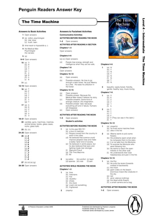 Penguin Readers Answer Key




                                                                                                                                                             Level 4 – Intermediate The Time Machine
      The Time Machine

Answers to Book Activities                           Answers to Factsheet Activities
        1  Open answers                              Communicative Activities
        2  (a)  editor, psychologist                 ACTIVITIES BEFORE READING THE BOOK
           (b)  dial, lever
                                                     1–2     Open answers
           (c)  bush, lawn
                                                     ACTIVITIES AFTER READING A SECTION
        3  time travel is impossible a, c
                                                     Chapters 1–3
        4  the Medical Man
           Psychologist                              Open answers
           the narrator
        5  (a)                                       Chapters 4–6

      6–9  Open answers                              (a)–(c) Open answers

      10  (a)     3                                  (d)     People lose energy, strength and 
          (b)     9                                          intelligence when they are too safe.        Chapters 4–6
          (c)     4                                  Chapters 7–9                                            1    (a)  N
          (d)     7                                                                                               (b)  Y
          (e)     1                                  Open answers
                                                                                                                  (c)   N
          (f)     2                                  Chapters 10–12                                               (d)  Y
          (g)     8                                                                                               (e)   N
          (h)     5                                  (a)     Open answers                                         (f)   N
          (i)     6                                  (b)     Possible answers; He tries to go                     (g)  Y
      11  (c)                                                through a dark forest. He puts Weena                 (h)   N
                                                             by a tree.  He loses his direction in 
12–15 Open answers                                           the forest.                                   2      beautiful, easily bored, friendly, 
      16  (a)     T                                  Chapters 13–15                                               gentle, healthy, lazy, music-loving
          (b)     F
                                                     (a)     Open answers                                Chapters 7–9
          (c)     T
          (d)     T                                  (b)     Possible answer: Because the                    1    (a)     3
          (e)     F                                          Medical Man doesn’t believe his story.               (b)     6
          (f)     T                                  (c)     Possible answers: Some kind of                       (c)     4
          (g)     T                                          strange creature. His imagination.                   (d)     2
                                                     (d)     Possible answer: Sad, because                        (e)     1
      17  (a)     5                                          everything will end in failure. Humans               (f)     5
          (b)     6                                          will disappear. 
          (c)     2                                  (e)     Open answers                                    2    (a)  F
          (d)     1                                                                                               (b)  T
          (e)     4                                                                                               (c)   T
          (f)     3                                  ACTIVITIES AFTER READING THE BOOK                            (d)  F
                                                     1–3     Open answers                                         (e)   F (They can see in the dark.)
18–21  Open answers
                                                                                                                  (f)   T
      22  candles, guns, machines, matches,                  Student’s activities
                                                                                                         Chapters 10–12
          animal bones, books, glass cases, 
          rocks, glass balls                         ACTIVITIES BEFORE READING THE BOOK                    1      (a)  powerful
                                                       1     (a)  to the year 802,701                             (b)  he finds some matches there
      23  (b), (c)
                                                             (b)  a box of matches                                (c)   dies in the fire
24–25  Open answers                                          (c)  People moved from the country to         2      (a)  Weena wants to pick some
      26  (a)  8                                                  work in the cities.                                   flowers.
          (b) 8                                              (d)  He believed that science could                  (b)  His problems seem small when 
          (c)  4                                                  improve people’s lives and make                       he compares them to the stars.
          (d) 8                                                   a better, fairer kind of society.               (c)  It is not safe from the Morlocks.
          (e)  8                                             (e)  He believed in world peace, but                 (d)  To surprise the Morlocks who 
          (f)  8                                                  he also believed that wars and                        were following him.
          (g) 4                                                   fighting made men stronger.                     (e)  He wants to reach the open 
          (h)  8                                             (f)  Sigmund Freud                                         hillside on the other side.
          (i)  4                                             (g)  The Time Machine                                (f)   He understands their total 
          (j)  8                                             (h)  80                                                    helplessness and pain in the fire.
          (k)  8
                                                                                                         Chapters 13–15
          (l)  8                                       2     (a) editor   (b) comfort  (c) lawn 
                                                             (d) species  (e) crab     (f) well              1    (a)  the Eloi
      27  (b) (d) (e) (g)
                                                                                                                  (b)  He pulls the levers forwards 
28–38  Open answers                                  ACTIVITIES WHILE READING THE BOOK                                  instead of backwards.
                                                                                                                  (c)  the moon
                                                     Chapters 1–3                                                 (d)  giant crabs on the beach, 
                                                       1     (a)  time                                                  enormous insect-like creatures in 
                                                             (b)  historians                                            the sky 
                                                             (c)   five                                           (e)  red
                                                             (d)  doubtful                                        (f)   wind, silence (nothing)
                                                             (e)   shoes                                          (g)  the dead white flowers
                                                             (f)   the clock                                      (h)  a small camera and a bag
                                                             (g)  crash into something
                                                             (h)   frightened                            ACTIVITIES AFTER READING THE BOOK
                                                       2     cheerful                                    1–2      Open answers




                  © Pearson Education Limited 2006                               Published and distributed by Pearson Longman
                                                                                 Factsheet written by Chris Rice
                                                                                 Factsheet series developed by Louise James
 