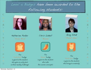 Level 4 Badges have been awarded to the
following students:
Greg Sitek
“Rock Star”
Katherine Parker
“Early Bird”
Chris Liddell
“Boom”
The
“Early Bird” badge
is given to the student
who gets an early start
on their weekly challenge!
The
“Boom” badge
is given to the student
who nails
the course concepts!
The
“Rock Star” badge
is given to the student
who brings it creatively!
C
o
n
g
r
a
t
u
l
a
t
i
o
n
s
!!!
C
o
n
g
r
a
t
u
l
a
t
i
o
n
s
!!!
Wednesday, September 4, 13
 