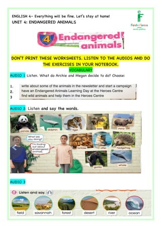  	
  	
  	
  	
  	
  	
  	
  	
  	
  	
  	
  	
  	
  	
  	
  	
  	
  	
  	
  	
  	
  	
  	
  	
  	
  	
  	
  	
  	
  	
  	
  	
  	
  	
  	
  	
  	
  	
  	
  	
  	
  	
  	
  	
  	
  	
  	
  	
  	
  	
  	
  	
  	
  	
  	
  	
  	
  	
  	
  	
  	
  	
  	
  	
  	
  	
  	
  	
  	
  	
  	
  	
  	
  	
  	
  	
  	
  	
  	
  	
  	
  	
  	
  	
  	
  	
  	
  	
  	
  	
  	
  	
  	
  	
  	
  	
  	
  	
  	
  	
  	
  	
  	
  	
  	
  	
  	
  	
  	
  	
  	
  	
  	
  	
  	
  	
  	
  	
  	
  	
  	
  	
  	
  	
  	
  	
  	
  	
  	
  	
  	
  	
  	
  	
  	
  	
  	
  	
  	
  	
  	
  	
  	
  	
  	
  	
  	
  	
  	
  	
  	
  	
  	
  	
  	
  	
  	
  	
  	
  	
  	
  	
  	
  	
  	
  	
  	
   	
  
ENGLISH 4– Everything will be fine. Let’s stay at home!
UNIT 4: ENDANGERED ANIMALS
	
  
	
  
DON’T PRINT THESE WORKSHEETS. LISTEN TO THE AUDIOS AND DO
THE EXERCISES IN YOUR NOTEBOOK.
VOCABULARY
AUDIO 1 Listen. What do Archie and Megan decide to do? Choose:
1.
2.
3
AUDIO 2: Listen and say the words.
AUDIO 3
	
  
 