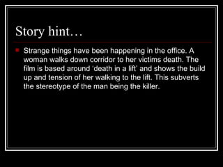 Story hint… Strange things have been happening in the office. A woman walks down corridor to her victims death. The film is based around ‘death in a lift’ and shows the build up and tension of her walking to the lift. This subverts the stereotype of the man being the killer. 