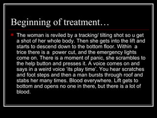 Beginning of treatment…  The woman is reviled by a tracking/ tilting shot so u get a shot of her whole body. Then she gets into the lift and starts to descend down to the bottom floor. Within  a trice there is a  power cut, and the emergency lights come on. There is a moment of panic, she scrambles to the help button and presses it. A voice comes on and says in a weird voice ‘its play time’. You hear scratches and foot steps and then a man bursts through roof and stabs her many times. Blood everywhere. Lift gets to bottom and opens no one in there, but there is a lot of blood. 