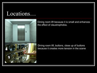 Locations… Dining room lift because it is small and enhances the effect of claustrophobia. Dining room lift, buttons, close up of buttons because it creates more tension in the scene 